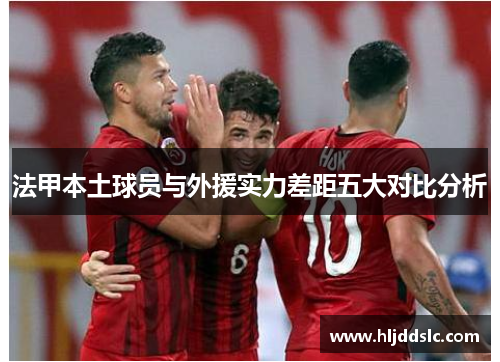 法甲本土球员与外援实力差距五大对比分析