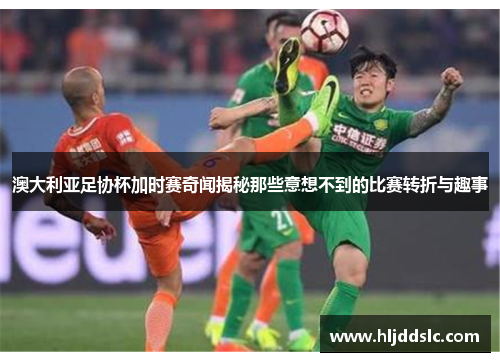 澳大利亚足协杯加时赛奇闻揭秘那些意想不到的比赛转折与趣事