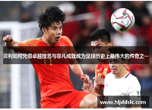 贝利如何凭借卓越技艺与非凡成就成为足球历史上最伟大的传奇之一 贝利如何凭借卓越技艺与非凡成就成为足球历史上最伟大的传奇之一